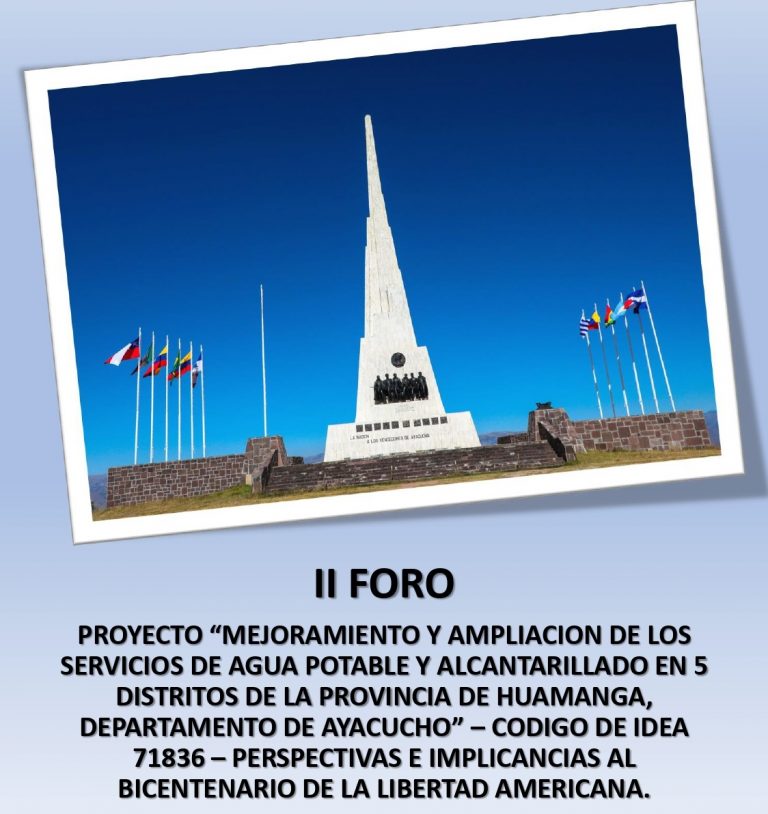 II FORO PROYECTO “MEJORAMIENTO Y AMPLIACIÓN DE LOS SERVICIOS DE AGUA POTABLE Y ALCANTARILLADO EN 5 DISTRITOS DE LA PROVINCIA DE HUAMANGA, DEPARTAMENTO DE AYACUCHO” – CODIGO DE IDEA 71836 – PERSPECTIVAS E IMPLICANCIAS AL BICENTENARIO DE LA LIBERTAD AMERICANA.